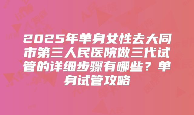 2025年单身女性去大同市第三人民医院做三代试管的详细步骤有哪些?单身试管攻略