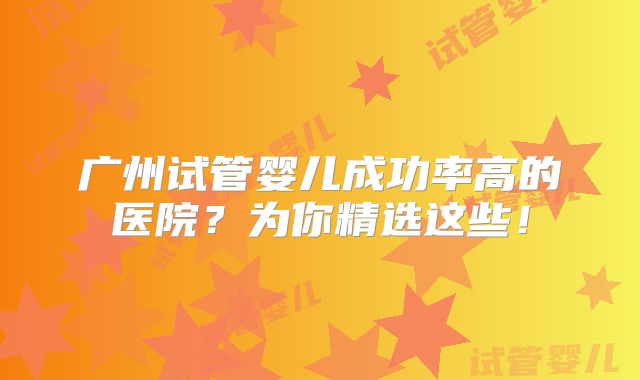 广州试管婴儿成功率高的医院？为你精选这些！