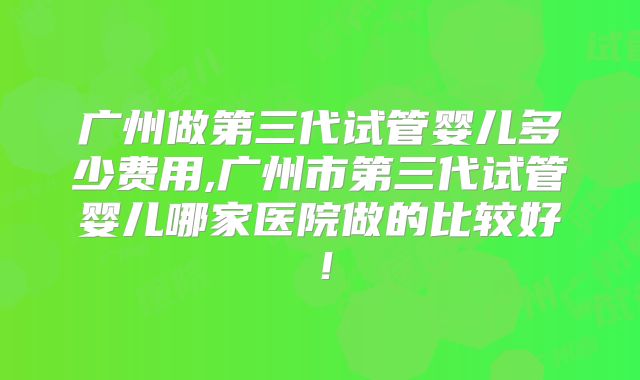广州做第三代试管婴儿多少费用,广州市第三代试管婴儿哪家医院做的比较好!