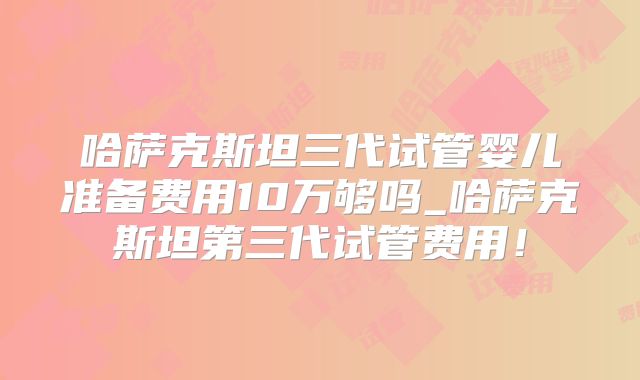 哈萨克斯坦三代试管婴儿准备费用10万够吗_哈萨克斯坦第三代试管费用！