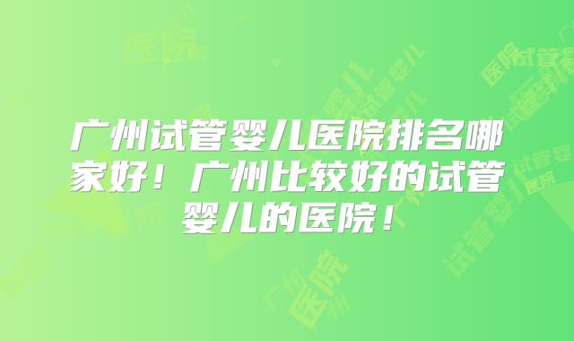 广州试管婴儿医院排名哪家好！广州比较好的试管婴儿的医院！