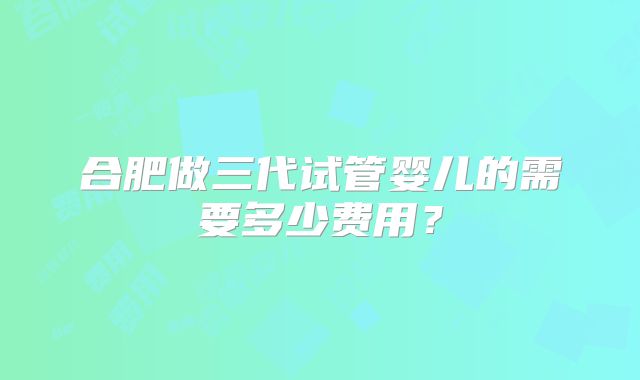 合肥做三代试管婴儿的需要多少费用?