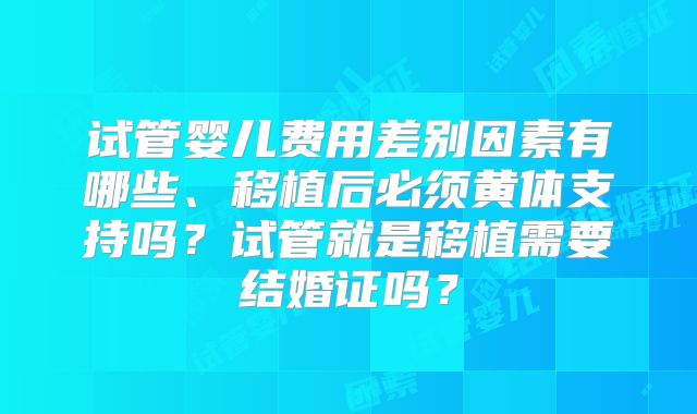 试管婴儿费用差别因素有哪些、移植后必须黄体支持吗？试管就是移植需要结婚证吗？