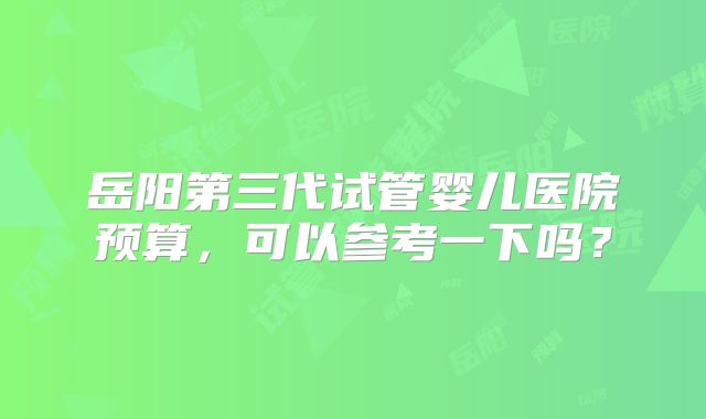 岳阳第三代试管婴儿医院预算,可以参考一下吗?