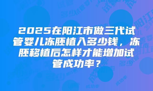 2025在阳江市做三代试管婴儿冻胚植入多少钱，冻胚移植后怎样才能增加试管成功率？