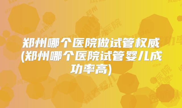 郑州哪个医院做试管权威(郑州哪个医院试管婴儿成功率高)