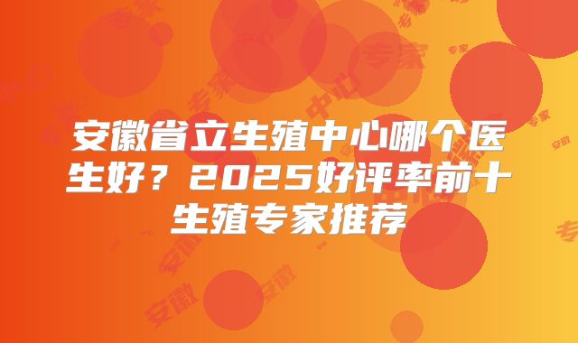 安徽省立生殖中心哪个医生好?2025好评率前十生殖专家推荐