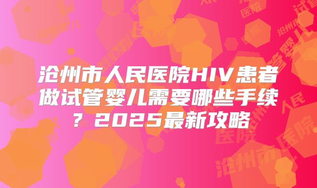 沧州市人民医院HIV患者做试管婴儿需要哪些手续？2025最新攻略
