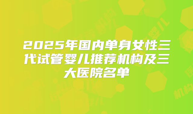 2025年国内单身女性三代试管婴儿推荐机构及三大医院名单