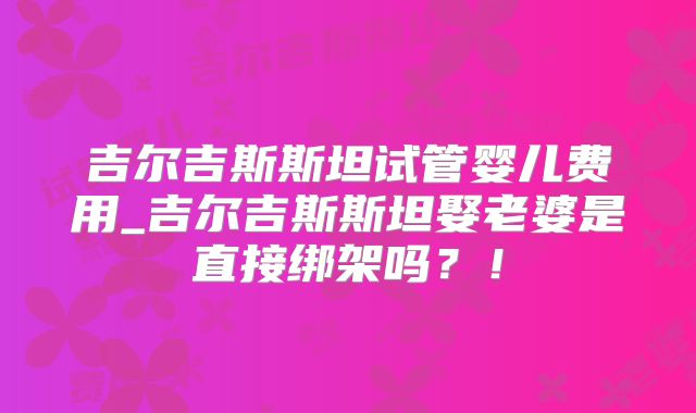 吉尔吉斯斯坦试管婴儿费用_吉尔吉斯斯坦娶老婆是直接绑架吗？！