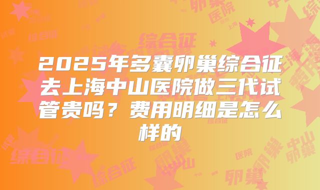 2025年多囊卵巢综合征去上海中山医院做三代试管贵吗？费用明细是怎么样的