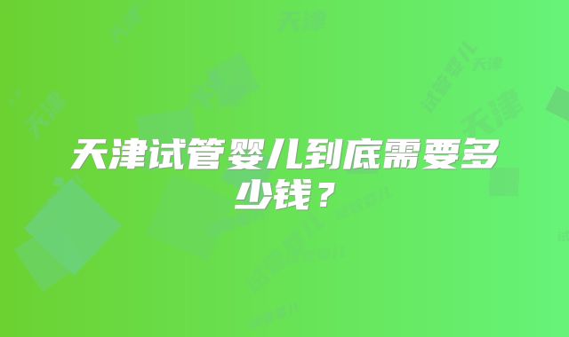 天津试管婴儿到底需要多少钱?