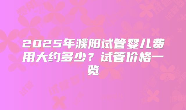 2025年濮阳试管婴儿费用大约多少?试管价格一览