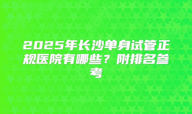 2025年长沙单身试管正规医院有哪些?附排名参考