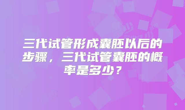三代试管形成囊胚以后的步骤，三代试管囊胚的概率是多少？
