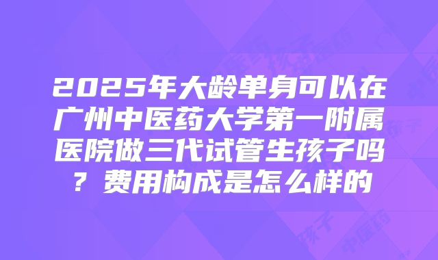2025年大龄单身可以在广州中医药大学第一附属医院做三代试管生孩子吗?费用构成是怎么样的