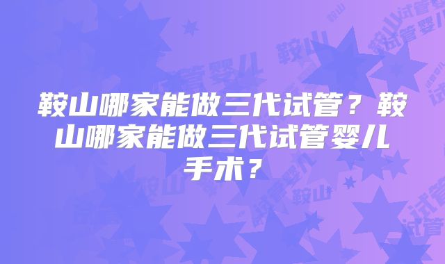 鞍山哪家能做三代试管?鞍山哪家能做三代试管婴儿手术?