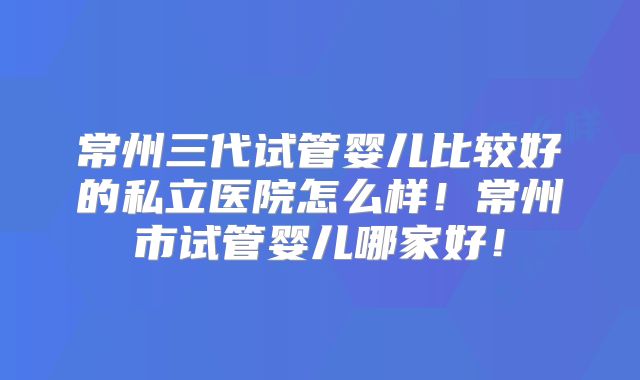 常州三代试管婴儿比较好的私立医院怎么样!常州市试管婴儿哪家好!