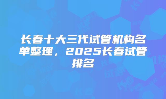 长春十大三代试管机构名单整理，2025长春试管排名