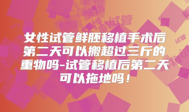 女性试管鲜胚移植手术后第二天可以搬超过三斤的重物吗-试管移植后第二天可以拖地吗！