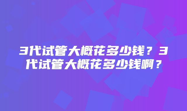 3代试管大概花多少钱？3代试管大概花多少钱啊？