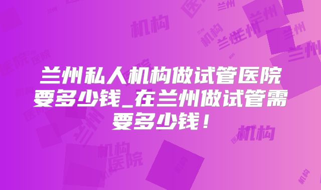 兰州私人机构做试管医院要多少钱_在兰州做试管需要多少钱!