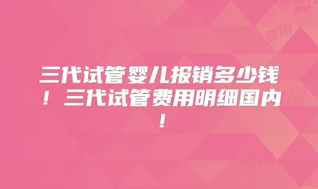 三代试管婴儿报销多少钱！三代试管费用明细国内！