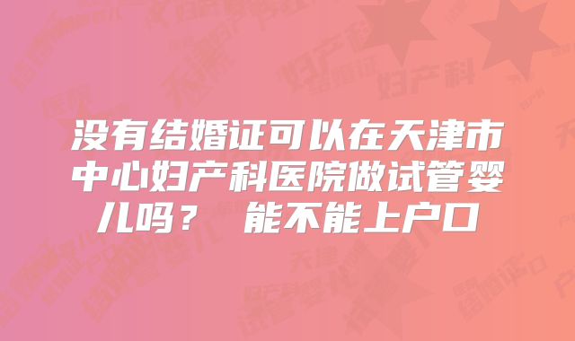没有结婚证可以在天津市中心妇产科医院做试管婴儿吗? 能不能上户口