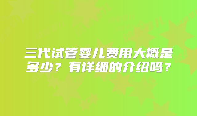三代试管婴儿费用大概是多少？有详细的介绍吗？