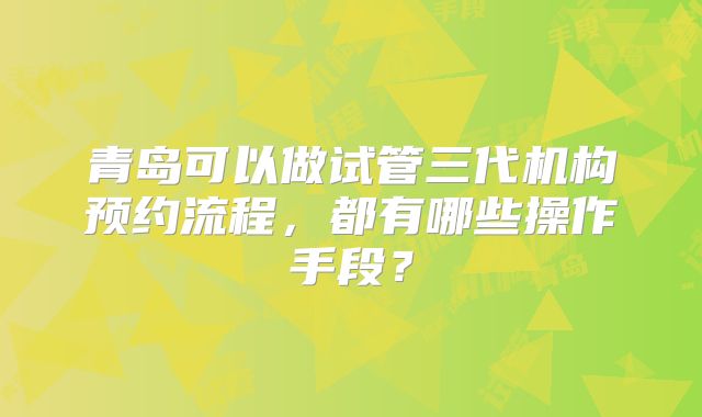 青岛可以做试管三代机构预约流程，都有哪些操作手段？
