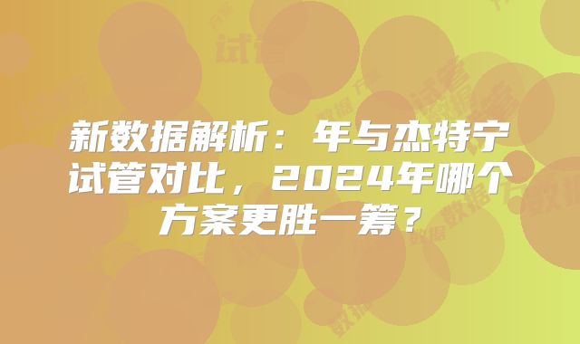 新数据解析:年与杰特宁试管对比,2024年哪个方案更胜一筹?