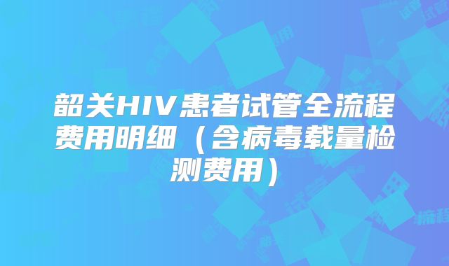 韶关HIV患者试管全流程费用明细（含病毒载量检测费用）