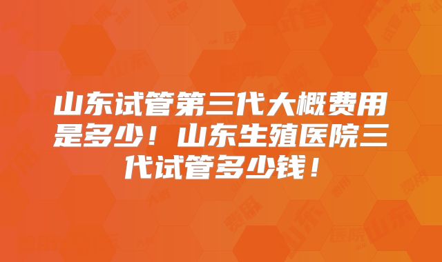 山东试管第三代大概费用是多少!山东生殖医院三代试管多少钱!