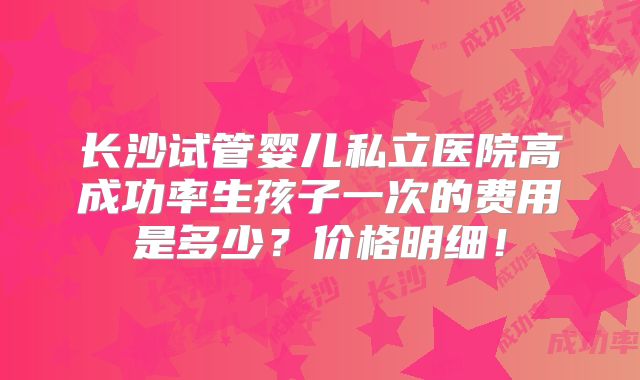 长沙试管婴儿私立医院高成功率生孩子一次的费用是多少？价格明细！