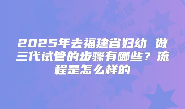 2025年去福建省妇幼 做三代试管的步骤有哪些？流程是怎么样的