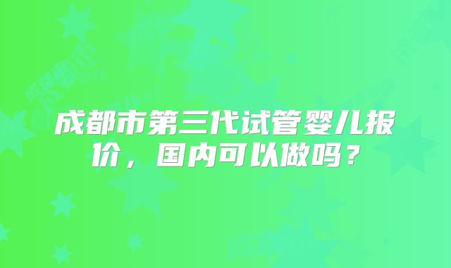 成都市第三代试管婴儿报价,国内可以做吗?