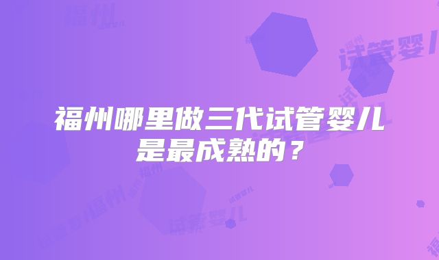 福州哪里做三代试管婴儿是最成熟的?