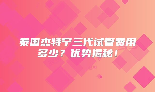 泰国杰特宁三代试管费用多少?优势揭秘!