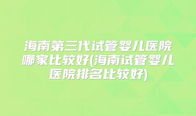 海南第三代试管婴儿医院哪家比较好(海南试管婴儿医院排名比较好)