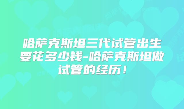 哈萨克斯坦三代试管出生要花多少钱-哈萨克斯坦做试管的经历!