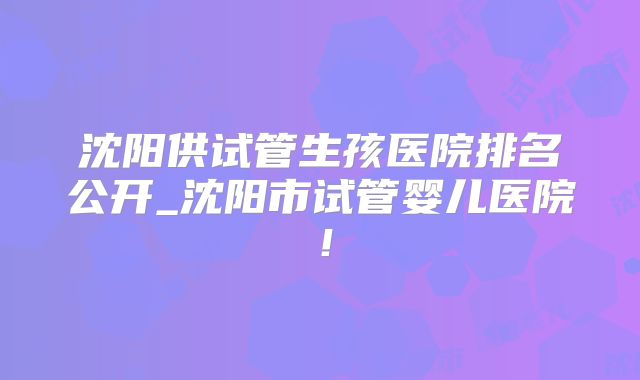 沈阳供试管生孩医院排名公开_沈阳市试管婴儿医院！