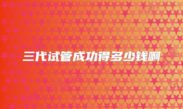 三代试管成功得多少钱啊