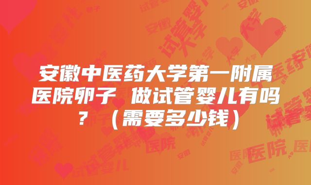 安徽中医药大学第一附属医院卵子 做试管婴儿有吗？（需要多少钱）