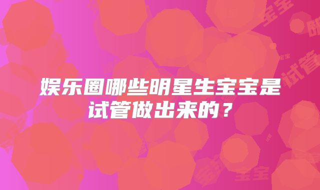娱乐圈哪些明星生宝宝是试管做出来的？