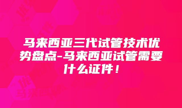 马来西亚三代试管技术优势盘点-马来西亚试管需要什么证件！