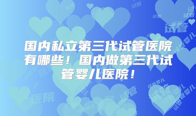 国内私立第三代试管医院有哪些!国内做第三代试管婴儿医院!