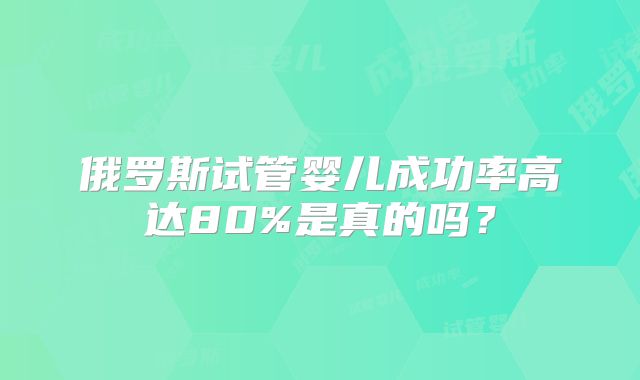 俄罗斯试管婴儿成功率高达80%是真的吗?