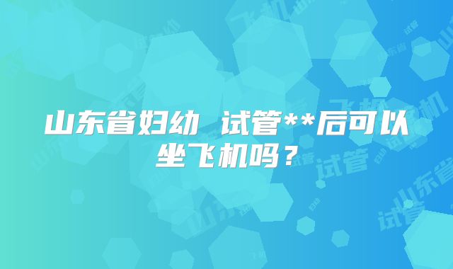 山东省妇幼 试管**后可以坐飞机吗？
