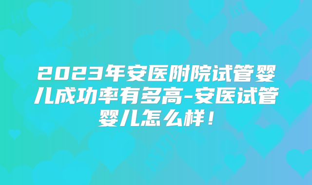 2023年安医附院试管婴儿成功率有多高-安医试管婴儿怎么样!