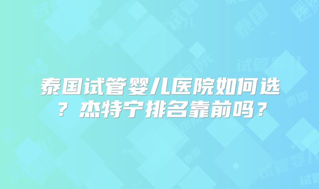 泰国试管婴儿医院如何选？杰特宁排名靠前吗？